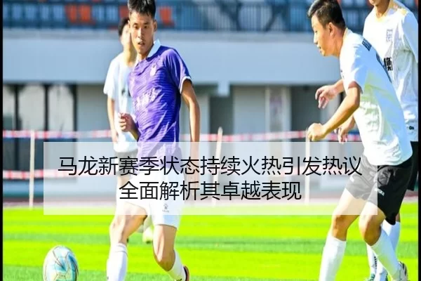 马龙新赛季状态持续火热引发热议 全面解析其卓越表现